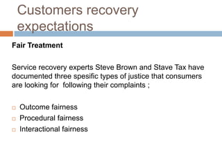 Customers recovery
expectations
Fair Treatment

Service recovery experts Steve Brown and Stave Tax have
documented three spesific types of justice that consumers
are looking for following their complaints ;




Outcome fairness
Procedural fairness
Interactional fairness

 