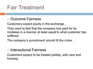 Fair Treatment


Outcome Fairness

Customers expect equity in the exchange ,
They want to feel that the company has paid for its
mistakes in a manner at least equal to what customer has
suffered.
The company’s punishment should fit the crime .


Interactional Fairness

Customers expect to be treated politely, with care and
honesty.

 
