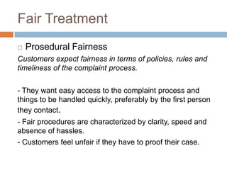 Fair Treatment


Prosedural Fairness

Customers expect fairness in terms of policies, rules and
timeliness of the complaint process.
- They want easy access to the complaint process and
things to be handled quickly, preferably by the first person
they contact.
- Fair procedures are characterized by clarity, speed and
absence of hassles.
- Customers feel unfair if they have to proof their case.

 