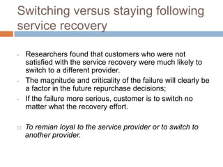 Switching versus staying following
service recovery
•

•

•



Researchers found that customers who were not
satisfied with the service recovery were much likely to
switch to a different provider.
The magnitude and criticality of the failure will clearly be
a factor in the future repurchase decisions;
If the failure more serious, customer is to switch no
matter what the recovery effort.
To remian loyal to the service provider or to switch to
another provider.

 