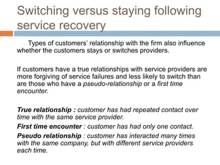 Switching versus staying following
service recovery
Types of customers’ relationship with the firm also influence
whether the customers stays or switches providers.
If customers have a true relationships with service providers are
more forgiving of service failures and less likely to switch than
are those who have a pseudo-relationship or a first time
encounter.
True relationship : customer has had repeated contact over
time with the same service provider.
First time encounter : customer has had only one contact.
Pseudo relationship : customer has interacted many times
with the same company, but with different service providers
each time.

 