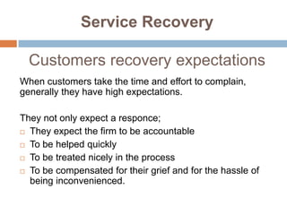 Service Recovery
Customers recovery expectations
When customers take the time and effort to complain,
generally they have high expectations.
They not only expect a responce;
 They expect the firm to be accountable
 To be helped quickly
 To be treated nicely in the process
 To be compensated for their grief and for the hassle of
being inconvenienced.

 