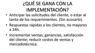 ¿QUÉ SE GANA CON LA
IMPLEMENTACIÓN?
• Anticipar las solicitudes del cliente, o estar al
tanto de los requerimientos. (Sin acosarlo).
• Respuestas rápidas a los clientes, no mayores
a 24h.
• Incrementar ventas, ganancias, satisfacción
del cliente; reducir costos de ventas y
mercadotécnica.
 