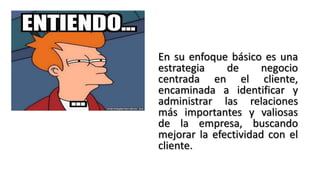 En su enfoque básico es una
estrategia de negocio
centrada en el cliente,
encaminada a identificar y
administrar las relaciones
más importantes y valiosas
de la empresa, buscando
mejorar la efectividad con el
cliente.
 