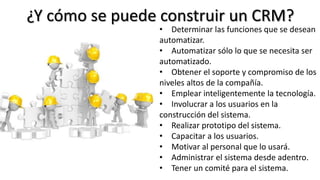 ¿Y cómo se puede construir un CRM?
• Determinar las funciones que se desean
automatizar.
• Automatizar sólo lo que se necesita ser
automatizado.
• Obtener el soporte y compromiso de los
niveles altos de la compañía.
• Emplear inteligentemente la tecnología.
• Involucrar a los usuarios en la
construcción del sistema.
• Realizar prototipo del sistema.
• Capacitar a los usuarios.
• Motivar al personal que lo usará.
• Administrar el sistema desde adentro.
• Tener un comité para el sistema.
 