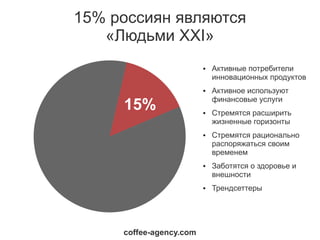 15% россиян являются
   «Людьми XXI»
                         ●   Активные потребители
                             инновационных продуктов
                         ●   Активное используют
                             финансовые услуги
     15%                 ●   Стремятся расширить
                             жизненные горизонты
                         ●   Стремятся рационально
                             распоряжаться своим
                             временем
                         ●   Заботятся о здоровье и
                             внешности
                         ●   Трендсеттеры




     coffee-agency.com
 