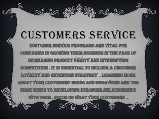 CUSTOMERS SERVICE
     Customer service programs are vital for
 companies in growing their business in the face of
    increasing product parity and intensifying
 competition . It is essential to include a customer
 loyalty and retention strategy . Learning more
about your customers' needs and behaviors are the
 first steps to developing stronger relationships
    with them . Focus on what your customers .
 