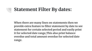 Statement Filter By dates:
When there are many lines on statements then we
provide extra feature to filter statement by date to see
statement for certain selected period and easily print
it for selected date range,This also print balance
overdue and total amount overdue for selected date
range.
 