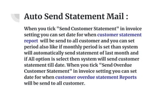Auto Send Statement Mail :
When you tick "Send Customer Statement" in invoice
setting you can set date for when customer statement
report will be send to all customer and you can set
period also like if monthly period is set than system
will automatically send statement of last month and
if All option is select then system will send customer
statement till date. When you tick "Send Overdue
Customer Statement" in invoice setting you can set
date for when customer overdue statement Reports
will be send to all customer.
 