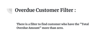 Overdue Customer Filter :
There is a filter to find customer who have the "Total
Overdue Amount" more than zero.
 