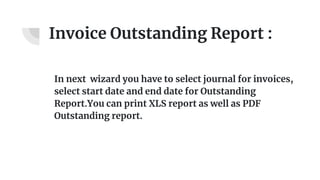 Invoice Outstanding Report :
In next wizard you have to select journal for invoices,
select start date and end date for Outstanding
Report.You can print XLS report as well as PDF
Outstanding report.
 