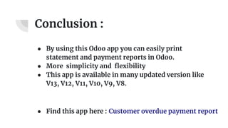 Conclusion :
● By using this Odoo app you can easily print
statement and payment reports in Odoo.
● More simplicity and flexibility
● This app is available in many updated version like
V13, V12, V11, V10, V9, V8.
● Find this app here : Customer overdue payment report
 