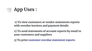App Uses :
1) To view customers or vendor statements reports
with overdue invoices and payment details
2) To send statements of account reports by email to
your customers and suppliers
3) To print customer overdue statement reports
 