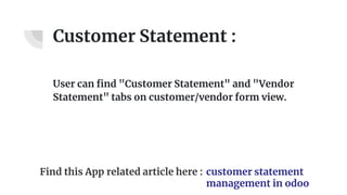 Customer Statement :
User can find "Customer Statement" and "Vendor
Statement" tabs on customer/vendor form view.
Find this App related article here : customer statement
management in odoo
 