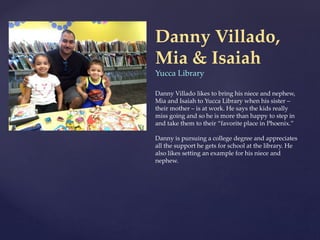 Danny Villado,
Mia & Isaiah
Yucca Library
Danny Villado likes to bring his niece and nephew,
Mia and Isaiah to Yucca Library when his sister –
their mother – is at work. He says the kids really
miss going and so he is more than happy to step in
and take them to their “favorite place in Phoenix.”
Danny is pursuing a college degree and appreciates
all the support he gets for school at the library. He
also likes setting an example for his niece and
nephew.
 