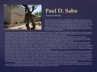 Paul D. Sabo
Acacia Library
I decided to move back to Phoenix where I had grown up after spending last 17 years in LA. I figured I would spend time with my Father who was going through
a few challenges himself. I put everything I owned into a storage in LA until I was settled in Phoenix. First few days back in Phoenix started with a great job but
only lasted 43 days due to poor ownership. Three owners battling and due to differences I ended up out of the job.
A month goes by and April rolls around. I ended up going in partnership with one of the past owners from previous job and we were to open a Night
Club/Restaurant. But some issues with management we were dealing with made it tough on my Partner and he decided to pullout and continue with his other
venture. He was going to loan me money to continue but his other venture pulled all his capital and left me hanging. I tried to keep it going and put everything I
had up for collateral and ended up losing it all. I even lost all my storage which was valued at $400,000.00. No help from anyone.
I moved into a motel for 3 weeks and ran out of money. This whole time I had my dog of 15 years with me, Chi Bear. Half-Chow/Half-German Sheppard, large
dog, my next best friend. He was hanging in there with his age. Hours from moving onto the streets, a friend from FB/high school allowed us to move into her
spare room of her condo. That lasted for 2 months. I had put out over 150 resumes/applications only to hear from a few and then they would say; “Over qualified!”
And then for some reason my dog bit my roommate on the hand and caused her to spend time in hospital. I ended up having to put my dog down and within in a
week after asked to move out. With no help this time from friends or family I had nowhere to go. The only help I did receive was from a friend, Kelly, who prepaid
my cell phone for 2 months. And I had just qualified for food assistance, so I had that.
I packed conservatively and walked 2 miles to a park down the way where I could camp out at night. No car. About 2 minutes from the park was Phoenix Library-
Acacia. During the day I would wait till the Library open and hang out there. Carrying several bags, my sleep roll, and laptop. So, for next couple days I tried to
plan for survival. I started to use the library from open to close to write a detective book that I had started 27 years earlier. It kept my mind focused on something.
I first met Amador, the Security Guard which was on a Tuesday. He was great. Then that Friday I met Tom Gemberling, He was the Manager. On Saturday, Tom
and I got to talk for a bit before the opening. He couldn’t believe I was homeless. He said I was so neat, clean, and orderly. Well, that Saturday as I was packing up
to leave for the day, Tom came over and gave me 2 leftover food packs that the kids program earlier in the day. It almost brought me to tears. That was so cool. I
had tried to get help from shelters. Most were 20 miles away and the closest was full. I tried several churches with no results. So, being a former Marine, I figured I
could handle this. I spent the next 20 days in the park before I received some help from a friend Jillian and got off the streets and shelter.
The Library became my Sanctuary, my Refuge. It allowed me to start and finish my book and get it into hands of people who could publish it. It
allowed me to stay positive and not go down the road of drugs and alcohol. I looked forward each day to see Tom and Jason. They were great encouragers. Who
would have thought in a digital world that the Phoenix Library would have been there! Thank You!”
“This story starts three years ago. I was living in LA, California. I was doing well; real
estate, an estate company and couple other projects. Then my Mother became very sick
and at the same time my Best friend and roommate of 15 years found out she had cancer.
Within a couple months my friend had surgery and the same weekend my Mother passed
away. Over the next 9 months I became my Friend’s caregiver because her cancer
progressed to the point she passed away. Not working those months covering both our
bills drained the savings to almost zero. I spent the next 10 months trying to get back on
track and it just wasn’t happening.
 