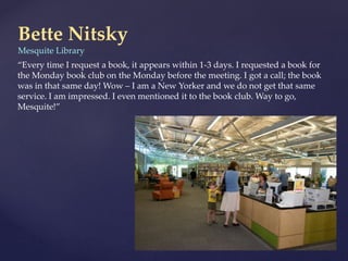 Bette Nitsky
Mesquite Library
“Every time I request a book, it appears within 1-3 days. I requested a book for
the Monday book club on the Monday before the meeting. I got a call; the book
was in that same day! Wow – I am a New Yorker and we do not get that same
service. I am impressed. I even mentioned it to the book club. Way to go,
Mesquite!”
 
