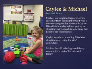 Caylee & Michael
Saguaro Library
Michael is a longtime Saguaro Library
customer from the neighborhood who is
now the caregiver for 3-year-old Caylee.
His wife is homebound and getting to
storytime twice a week is something that
benefits the whole family.
Caylee loves both attending Miss Iris’s
storytimes and using the kids’
computers.
Michael feels like the Saguaro Library
community is part of his extended
family.
 