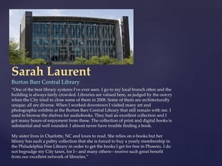 Sarah Laurent
Burton Barr Central Library
“One of the best library systems I've ever seen. I go to my local branch often and the
building is always fairly crowded. Libraries are valued here, as judged by the outcry
when the City tried to close some of them in 2008. Some of them are architecturally
unique; all are diverse. When I worked downtown I visited many art and
photographic exhibits at the Burton Barr Central Library that still remain with me. I
used to browse the shelves for audiobooks. They had an excellent collection and I
got many hours of enjoyment from these. The collection of print and digital books is
substantial and well rounded. I almost never have trouble finding a book.
My sister lives in Charlotte, NC and loves to read. She relies on e-books but her
library has such a paltry collection that she is forced to buy a yearly membership in
the Philadelphia Free Library in order to get the books I get for free in Phoenix. I do
not begrudge my City taxes, for I-- and many others-- receive such great benefit
from our excellent network of libraries.”
 