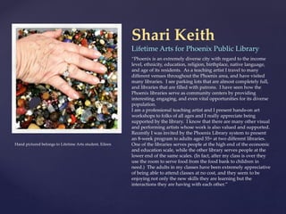 Hand pictured belongs to Lifetime Arts student, Eileen
Shari Keith
Lifetime Arts for Phoenix Public Library
“Phoenix is an extremely diverse city with regard to the income
level, ethnicity, education, religion, birthplace, native language,
and age of its residents. As a teaching artist I travel to many
different venues throughout the Phoenix area, and have visited
many libraries. I see parking lots that are almost completely full,
and libraries that are filled with patrons. I have seen how the
Phoenix libraries serve as community centers by providing
interesting, engaging, and even vital opportunities for its diverse
population.
I am a professional teaching artist and I present hands-on art
workshops to folks of all ages and I really appreciate being
supported by the library. I know that there are many other visual
and performing artists whose work is also valued and supported.
Recently I was invited by the Phoenix Library system to present
an 8-week program to adults aged 55+ at two different libraries.
One of the libraries serves people at the high end of the economic
and education scale, while the other library serves people at the
lower end of the same scales. (In fact, after my class is over they
use the room to serve food from the food bank to children in
need.) The adults in my classes have been extremely appreciative
of being able to attend classes at no cost, and they seem to be
enjoying not only the new skills they are learning but the
interactions they are having with each other.”
 