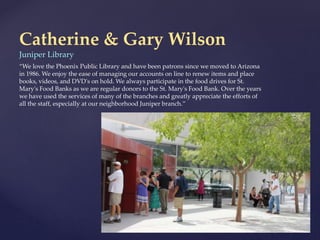 Catherine & Gary Wilson
Juniper Library
“We love the Phoenix Public Library and have been patrons since we moved to Arizona
in 1986. We enjoy the ease of managing our accounts on line to renew items and place
books, videos, and DVD's on hold. We always participate in the food drives for St.
Mary's Food Banks as we are regular donors to the St. Mary's Food Bank. Over the years
we have used the services of many of the branches and greatly appreciate the efforts of
all the staff, especially at our neighborhood Juniper branch.”
 