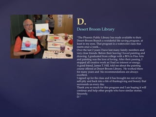 D.
Desert Broom Library
“The Phoenix Public Library has made available to their
Desert Broom Branch a wonderful life saving program, at
least in my eyes. That program is a watercolor class that
meets once a week…
Over the last 2 years I have lost many family members and
very close friends. Before their leaving I loved painting and
drawing. I graduated from college with a BFA in Fine Arts
and painting was the love of loving. After their passing, I
stopped all creative work as I had no interest or energy.
A good friend, James T. Hill, told me about the painting
course offered at Desert Broom Library. He worked there
for many years and his recommendations are always
excellent.
I signed up for the class and it has brought me out of my
self-pity and back into a life of thanksgiving and beauty that
surrounds us every day.
Thank you so much for this program and I am hoping it will
continue and help other people who have similar stories.
Sincerely,
D.”
 