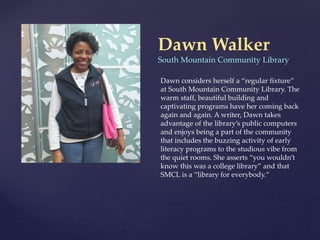 Dawn Walker
South Mountain Community Library
Dawn considers herself a “regular fixture”
at South Mountain Community Library. The
warm staff, beautiful building and
captivating programs have her coming back
again and again. A writer, Dawn takes
advantage of the library’s public computers
and enjoys being a part of the community
that includes the buzzing activity of early
literacy programs to the studious vibe from
the quiet rooms. She asserts “you wouldn’t
know this was a college library” and that
SMCL is a “library for everybody.”
 