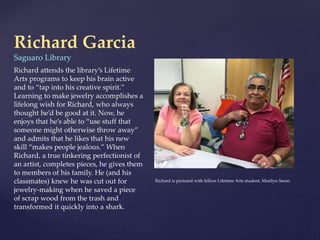 Richard Garcia
Saguaro Library
Richard attends the library’s Lifetime
Arts programs to keep his brain active
and to “tap into his creative spirit.”
Learning to make jewelry accomplishes a
lifelong wish for Richard, who always
thought he’d be good at it. Now, he
enjoys that he’s able to “use stuff that
someone might otherwise throw away”
and admits that he likes that his new
skill “makes people jealous.” When
Richard, a true tinkering perfectionist of
an artist, completes pieces, he gives them
to members of his family. He (and his
classmates) knew he was cut out for
jewelry-making when he saved a piece
of scrap wood from the trash and
transformed it quickly into a shark.
Richard is pictured with fellow Lifetime Arts student, Marilyn Seese.
 