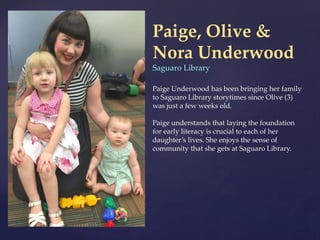 Paige, Olive &
Nora Underwood
Saguaro Library
Paige Underwood has been bringing her family
to Saguaro Library storytimes since Olive (3)
was just a few weeks old.
Paige understands that laying the foundation
for early literacy is crucial to each of her
daughter’s lives. She enjoys the sense of
community that she gets at Saguaro Library.
 