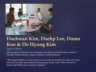 Daehwan Kim, Daehp Lee, Damo
Koo & Do Hyung Kim
Agave Library
This group of customers are studying to be pilots and meet once a week at
Phoenix Public Library’s Agave Library in north Phoenix.
“The Agave Library is very easy to access from our houses. It’s clean and calm
and easy to make reservations for the group study room. There are lots of
books and DVDs and events for children.”
 