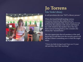 Jo Torrens
Palo Verde Library
Jo self-proclaims she was “NOT a library person.”
When she found herself needing various
resources, however, she walked into her
neighborhood branch, Palo Verde Library. Jo was
floored by the patience with which staff helped
her with whatever she needed. Since that day,
there was no turning back as she considers the
library her “second home.”
She also appreciates that all members of the staff
know her so well that even the security guard will
tell her if there’s something new in that she might
enjoy.
“I have my kids loving it and I have an 11-year-
old and they don’t like anything!”
 
