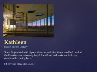 Kathleen
Desert Broom Library
"I'm a 50 year old with bipolar disorder and oftentimes need help and all
the librarians are extremely helpful and kind and make me feel very
comfortable coming here.
I'd have no place else to go."
 