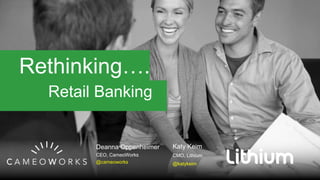 Rethinking….
Retail Banking
Deanna Oppenheimer
CEO, CameoWorks
@cameoworks
Katy Keim
CMO, Lithium
@katykeim
 