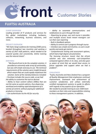FUJITSU AUSTRALIA 
CLIENT OVERVIEW                                         • Ability to automate communications and
Leading provider of IT products and services for        notifications to users through the tool
the global marketplace including hardware,              • Reporting by group, user and course is possible;
software, networking, business solutions, and           and multiple access levels meant managers can
more.                                                   run their own reporting
                                                        • Built‐in feedback options
PROJECT OVERVIEW                                        • Ability to control user's progress through course
“We had a large audience for training (2500 users),     • Interface was simple and intuitive, so users could
located throughout two countries and working a          quickly and easily get started
variety of 24x7 shift patterns, which needed to be      • Comprehensive testing and assessment options,
covered quickly and consistently. Online training       which had a high degree of automation.
was the natural choice”.                                The licensing structure meant that the eFront
                                                        solution was also extremely cost‐competitive
OUR ROLE                                                compared against others in its class, and also gave
   “We found eFront to be the complete solution. It     us peace of mind that we would have access to
  provided an extremely wide array of unctionality,     future upgrades and support when we had a
  but was still simple and easy to use. The technical   problem”.
 requirements of the solution were traight forward, 
  which meant that we could rapidly implement the       CHALLENGES
  solution. Some of the standout features included:     “Fujitsu Australia and New Zealand has a program
• Purchase includes the source code, so we had          of Quality Management that emphasises continual
the ability to customise the tool as desired            improvement, teamwork and achievement of
• Ability to have content editors (SMEs) that are       customer satisfaction, and utilises externally
not the same as system admins, thus dispersing          certified management systems to guide its efforts
workload and enabling rapid development of a            with regards to key aspects of our operation.
variety of content; without paying for additional       We needed to provide training to over 2500 team
products or licensing                                   members on their roles and responsibilities relating
• Can authenticate via the AD for security              to these management systems. In addition,
 