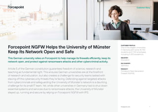 1
forcepoint.com
Customer Story
Forcepoint NGFW Helps the University of Münster
Keep Its Network Open and Safe
This German university relies on Forcepoint to help manage its firewalls efficiently, keep its
network open, and protect against ransomware attacks and other cybercriminal activity.
Article 5 of the German constitution guarantees freedom of science, research and
teaching as fundamental right. This ensures German universities are at the forefront
of research and education, but also creates a challenge for security teams tasked with
staving off the cybersecurity threats they’re facing. Defending against targeted attacks
from cybercriminals and safeguarding the University of Münster’s network is a daunting
challenge for its small IT team. Yet, while other universities in Germany had to shut down
essential systems and services due to ransomware attacks, the University of Münster
stayed up, running and secure by relying on Forcepoint NGFWwith IPS.
CUSTOMER PROFILE:
One of the largest universities
in Germanywith some 45,700
students and 7,100 employees,
including 5,300 academics.
INDUSTRY:
Education
HQ COUNTRY:
Germany
PRODUCT:
Forcepoint Next Generation
Firewall (NGFW)
 