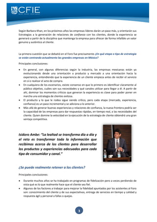 3
Según Barbara Khan, en los próximos años las empresas líderes darán un paso más, y orientarán sus
Estrategias a la generación de relaciones de confianza con los clientes, donde la experiencia se
generará a partir de la disciplina que mantenga la empresa para ofrecer de forma infalible un valor
genuino y auténtico al cliente.
La primera cuestión que se debatió en el Foro fue precisamente ¿En qué etapa o tipo de estrategia
se están centrando actualmente las grandes empresas en México?
Principales conclusiones:
 En general, con algunas diferencias según la industria, las empresas mexicanas están ya
evolucionando desde una orientación a producto y mercado a una orientación hacia la
experiencia, entendiendo que la experiencia de un cliente empieza antes de recibir el servicio
en sí o realizar el acto de compra.
 En cualquiera de los escenarios, existe consenso en que lo primero es identificar claramente al
público objetivo, cuáles son sus necesidades y qué canales utilizar para llegar a él. A partir de
ahí, dominar los momentos críticos que generan la experiencia es clave para poder poner en
marcha una estrategia de clientes exitosa.
 El producto y lo que le rodea sigue siendo crítico, pero cada etapa (mercado, experiencia,
confianza) es un paso incremental y se adiciona a lo anterior.
 Más allá de generar buenas experiencias y relaciones de confianza, la nueva frontera podría ser
la capacidad de las empresas para dar respuestas rápidas, en tiempo real, a las necesidades del
cliente. Quien domine la velocidad en la ejecución de la estrategia de cliente obtendrá una gran
ventaja competitiva.
Isidoro Ambe: “La lealtad se transforma día a día y
el reto es transformar toda la información que
recibimos acerca de los clientes para desarrollar
los productos y experiencias adecuados para cada
tipo de consumidor y canal.”
¿Se puede realmente retener a los clientes?
Principales conclusiones:
 Durante muchos años se ha trabajado en programas de fidelización pero a veces perdiendo de
vista qué es lo que realmente hace que el cliente sea fiel.
 Algunos de los factores a trabajar para mejorar la fidelidad apuntados por los asistentes al Foro
son: conocimiento del cliente y de sus expectativas, entrega de servicios en tiempo y calidad y
respuesta ágil y personal a fallas o quejas.
 