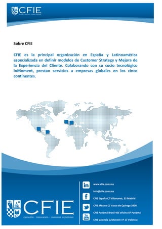 7
Sobre CFIE
CFIE es la principal organización en España y Latinoamérica
especializada en definir modelos de Customer Strategy y Mejora de
la Experiencia del Cliente. Colaborando con su socio tecnológico
InMoment, prestan servicios a empresas globales en los cinco
continentes.
www.cfie.com.mx
info@cfie.com.mx
CFIE España C/ Villanueva, 33 Madrid
CFIE México C/ Vasco de Quiroga 3900
CFIE Panamá Brasil 405 oficina 6F Panamá
CFIE Valencia C/Moratín nº 17 Valencia
 