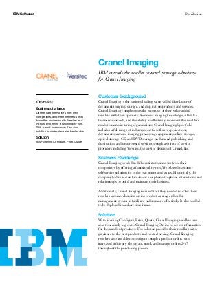 IBM Software                                                                                                              Distribution




                                                           Cranel Imaging
                                                           IBM extends the reseller channel through e-business
                                                           for Cranel Imaging


                                                           Customer background
               Overview                                    Cranel Imaging is the nation’s leading value-added distributor of
                                                           document imaging, storage, and duplication products and services.
               Business challenge
                                                           Cranel Imaging complements the expertise of their value-added
               Differentiate themselves from their
               competitors, and meet the needs of its      resellers with their specialty document imaging knowledge, a flexible
               two other business units, Versitec and      business approach, and the ability to effectively represent the reseller’s
               Adexis, by offering a functionality-rich,   needs to manufacturing organizations. Cranel Imaging’s portfolio
               Web-based customer self-service
               solution for order placement and status     includes a full range of industry specific software applications,
                                                           document scanners, imaging processing equipment, online storage,
               Solution                                    optical storage, CD and DVD storage, on demand publishing and
               IBM® Sterling Configure, Price, Quote
                                                           duplication, and unsurpassed service through a variety of service
                                                           providers including Versitec, the service division of Cranel, Inc.

                                                           Business challenge
                                                           Cranel Imaging needed to differentiate themselves from their
                                                           competitors by offering a functionality-rich, Web-based customer
                                                           self-service solution for order placement and status. Historically, the
                                                           company had relied on face-to-face or phone-to-phone interactions and
                                                           relationships to build and maintain their business.

                                                           Additionally, Cranel Imaging realized that they needed to offer their
                                                           resellers a comprehensive online product catalog and order
                                                           management system to facilitate orders more effectively. It also needed
                                                           to be deployed in a short timeframe.

                                                           Solution
                                                           With Sterling Configure, Price, Quote, Cranel Imaging resellers are
                                                           able to securely log on to Cranel Imaging Online to access information
                                                           for thousands of products. The solution provides their resellers with
                                                           guidance to the best products and related pricing. Cranel Imaging
                                                           resellers also are able to configure complex product orders with
                                                           increased efficiency, then place, track, and manage orders 24/7
                                                           throughout the purchasing process.
 