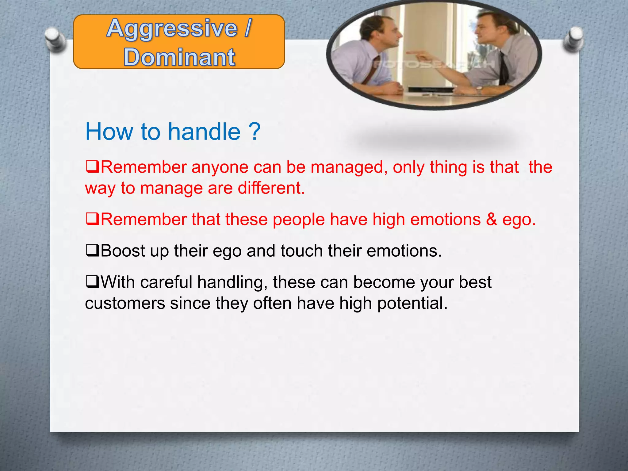 How to handle ?
Remember anyone can be managed, only thing is that the
way to manage are different.
Remember that these people have high emotions & ego.
Boost up their ego and touch their emotions.
With careful handling, these can become your best
customers since they often have high potential.
 