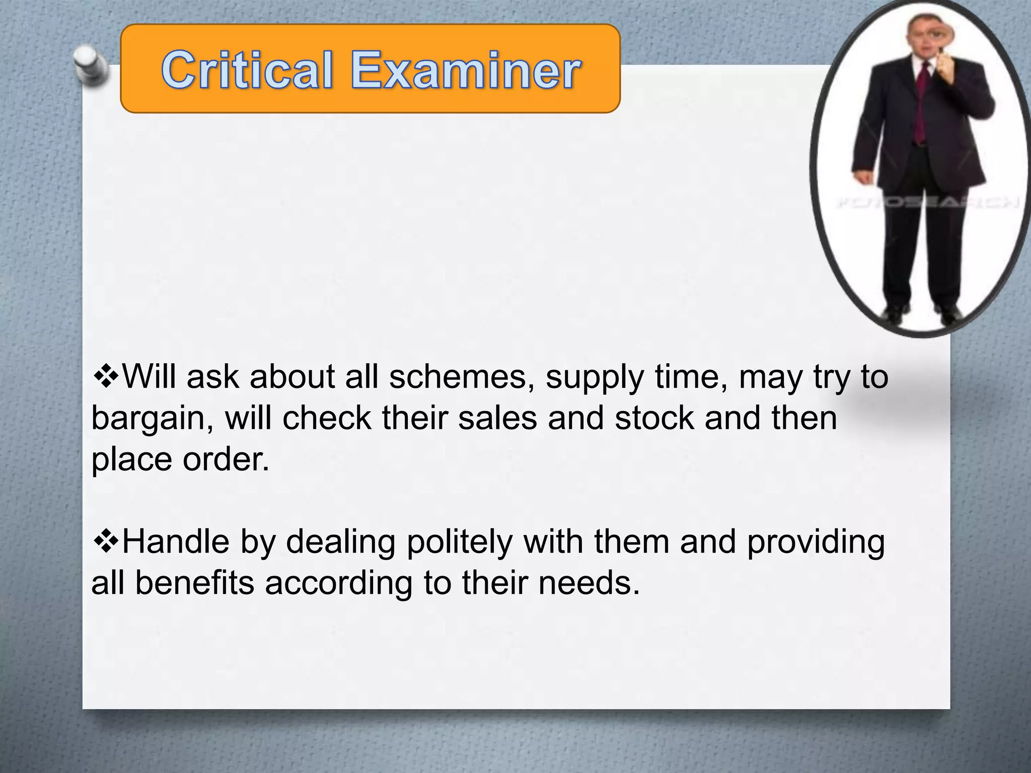 Will ask about all schemes, supply time, may try to
bargain, will check their sales and stock and then
place order.
Handle by dealing politely with them and providing
all benefits according to their needs.
 