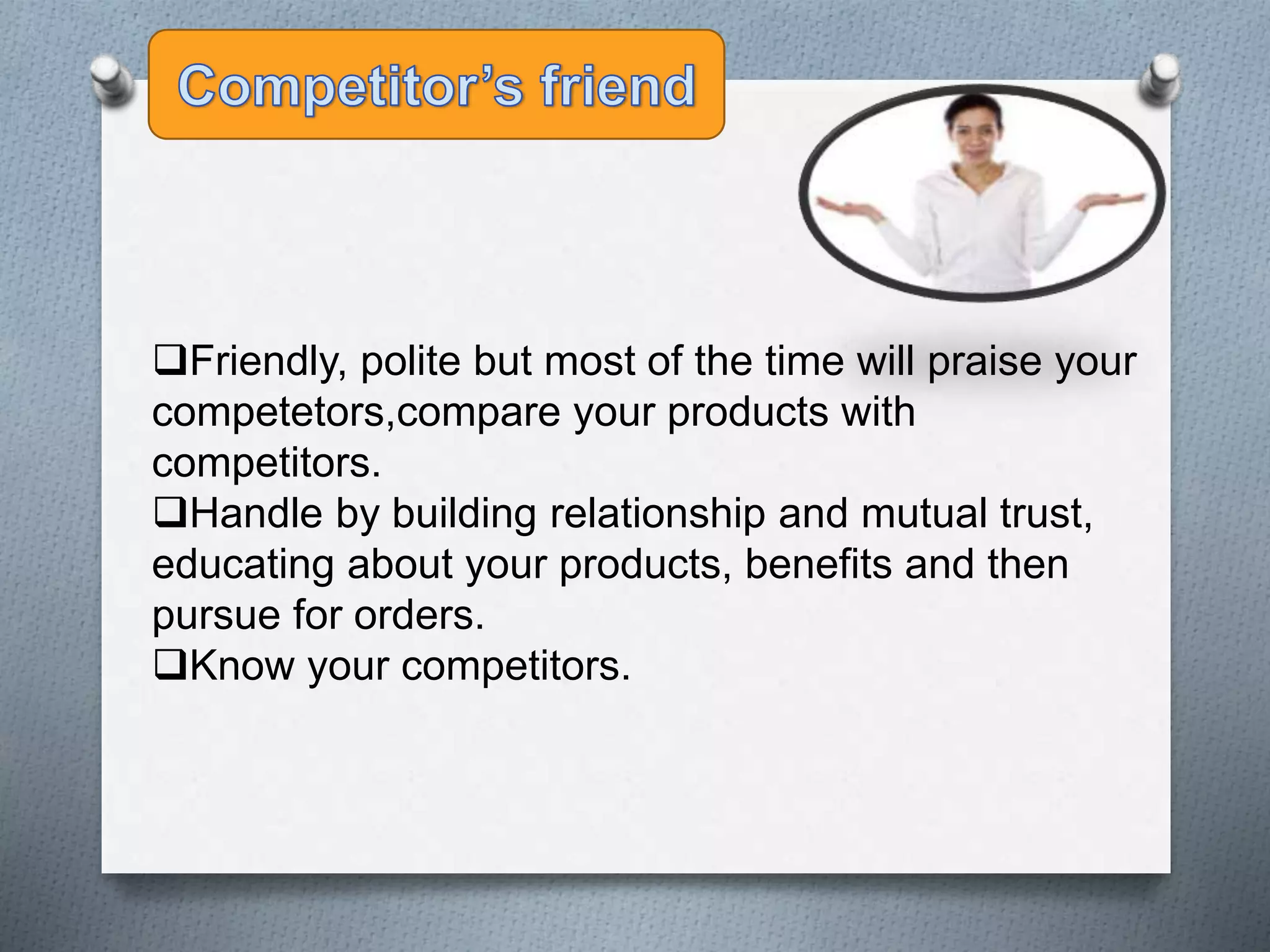 Friendly, polite but most of the time will praise your
competetors,compare your products with
competitors.
Handle by building relationship and mutual trust,
educating about your products, benefits and then
pursue for orders.
Know your competitors.
 