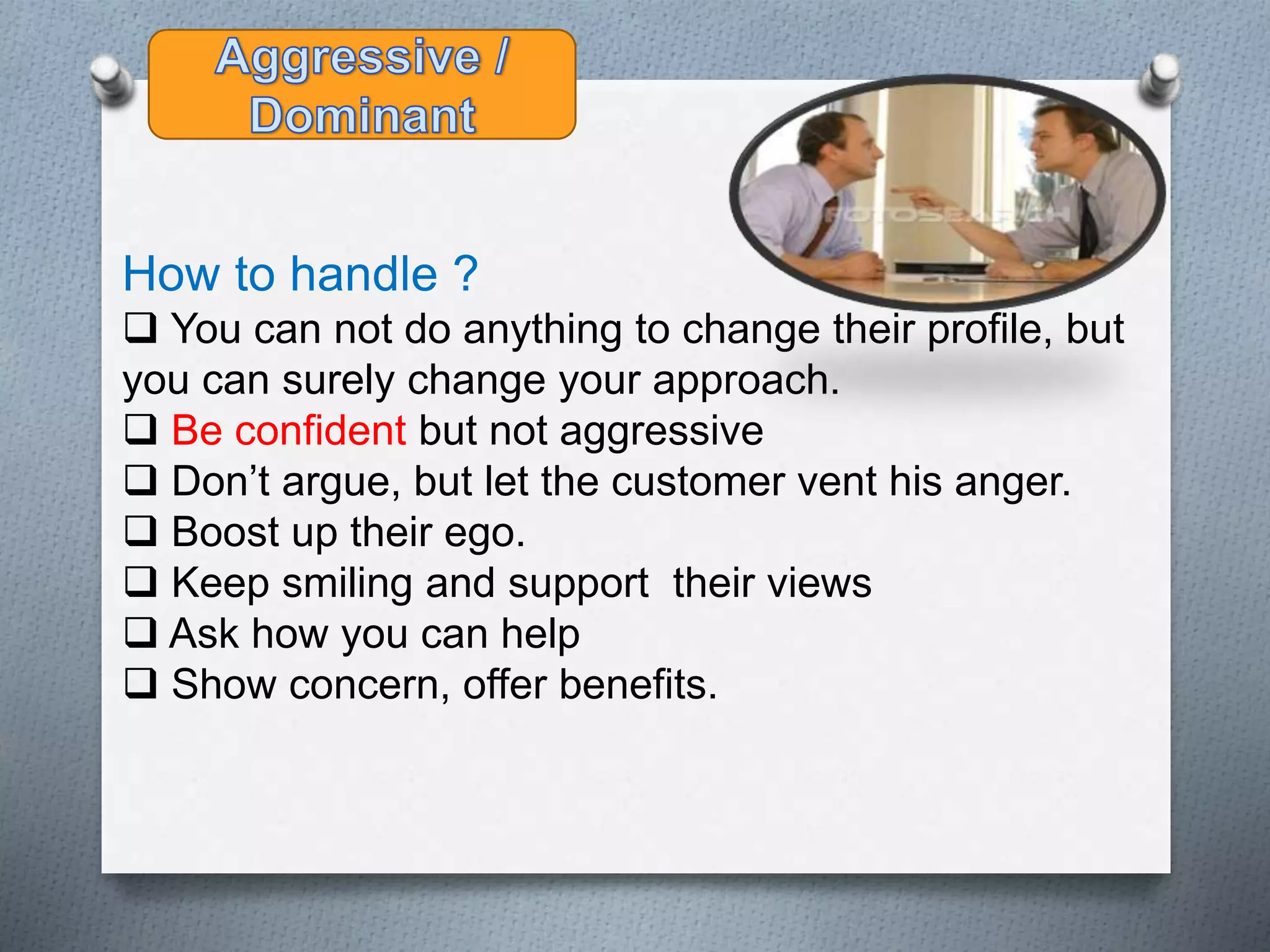 How to handle ?
 You can not do anything to change their profile, but
you can surely change your approach.
 Be confident but not aggressive
 Don’t argue, but let the customer vent his anger.
 Boost up their ego.
 Keep smiling and support their views
 Ask how you can help
 Show concern, offer benefits.
 