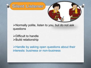 Normally polite, listen to you, but do not ask
questions
Difficult to handle
Build relationship
Handle by asking open questions about their
interests: business or non-business
 
