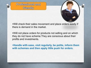 Will check their sales movement and place orders easily if
there is demand in the market.
Will not place orders for products not selling and on which
they do not have scheme.They are conscious about their
profits and investments.
Handle with ease, visit regularly, be polite, inform them
with schemes and then apply little push for orders.
 