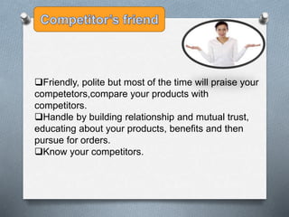 Friendly, polite but most of the time will praise your
competetors,compare your products with
competitors.
Handle by building relationship and mutual trust,
educating about your products, benefits and then
pursue for orders.
Know your competitors.
 