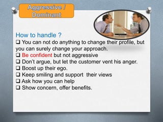 How to handle ?
 You can not do anything to change their profile, but
you can surely change your approach.
 Be confident but not aggressive
 Don’t argue, but let the customer vent his anger.
 Boost up their ego.
 Keep smiling and support their views
 Ask how you can help
 Show concern, offer benefits.
 