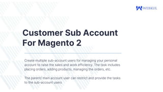 Customer Sub Account
For Magento 2
Create multiple sub-account users for managing your personal
account to raise the sales and work efficiency. The task includes
placing orders, adding products, managing the orders, etc.
The parent/ main account user can restrict and provide the tasks
to the sub-account users
 