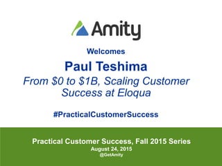 @pteshimaAll Rights Reserved Amity 2015
Welcomes
Paul Teshima
From $0 to $1B, Scaling Customer
Success at Eloqua
#PracticalCustomerSuccess
Practical Customer Success, Fall 2015 Series
August 24, 2015
@GetAmity
 