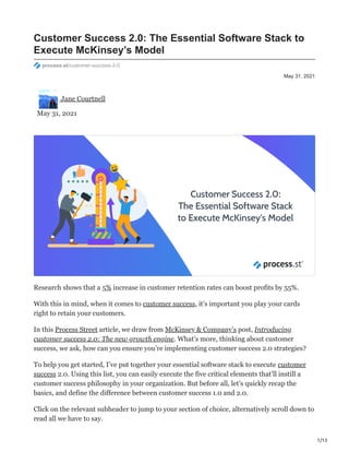 1/13
May 31, 2021
Customer Success 2.0: The Essential Software Stack to
Execute McKinsey’s Model
process.st/customer-success-2-0
Jane Courtnell
May 31, 2021
Research shows that a 5% increase in customer retention rates can boost profits by 55%.
With this in mind, when it comes to customer success, it’s important you play your cards
right to retain your customers.
In this Process Street article, we draw from McKinsey & Company’s post, Introducing
customer success 2.0: The new growth engine. What’s more, thinking about customer
success, we ask, how can you ensure you’re implementing customer success 2.0 strategies?
To help you get started, I’ve put together your essential software stack to execute customer
success 2.0. Using this list, you can easily execute the five critical elements that’ll instill a
customer success philosophy in your organization. But before all, let’s quickly recap the
basics, and define the difference between customer success 1.0 and 2.0.
Click on the relevant subheader to jump to your section of choice, alternatively scroll down to
read all we have to say.
 