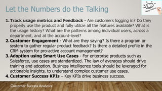 Let the Numbers do the Talking
1.Track usage metrics and Feedback - Are customers logging in? Do they
properly use the product and fully utilize all the features available? What is
the usage history? What are the patterns among individual users, across a
department, and at the account-level?
2.Customer Engagement - What are they saying? Is there a program or
system to gather regular product feedback? Is there a detailed profile in the
CRM system for pro-active account management?
3.Adoption using Smart Use Cases - For enterprise products such as
Salesforce, use cases are standardized. The law of averages should drive
training and adoption. Business intelligence tools should be leveraged for
actionable insights, to understand complex customer use cases.
4.Customer Success KPIs – Key KPIs drive business success.
Customer Success Analytics
 